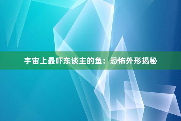 宇宙上最吓东谈主的鱼：恐怖外形揭秘